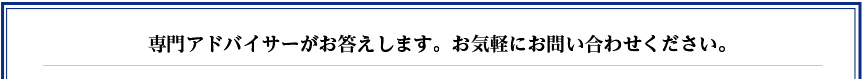 専門アドバイサーがお答えします。お気軽にお問い合わせください。