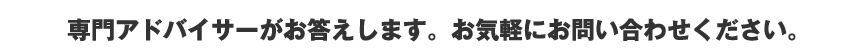 専門アドバイサーがお答えします。お気軽にお問い合わせください。