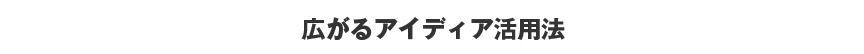 広がるアイディア活用法