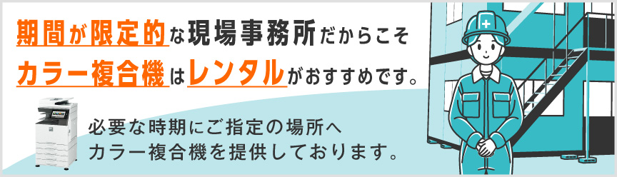 期間が限定的な現場事務所だからこそ、カラー複合機はレンタルがおすすめです。必要な時期にご指定の場所へカラー複合機を提供しております。