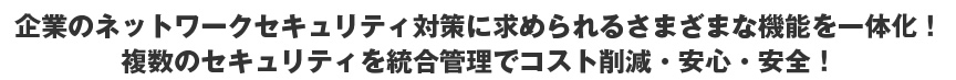 企業のネットワークセキュリティ対策に求められるさまざまな機能を一体化！複数のセキュリティを統合管理でコスト削減・安心・安全！